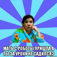  мать с роботы пришла а ты за уроки не садился?