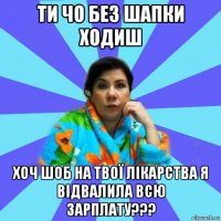 ти чо без шапки ходиш хоч шоб на твої лікарства я відвалила всю зарплату???