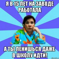 я в 15 лет на заводе работала а ты ленишься даже в школу идти!