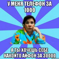 у меня телефон за 1000 а ты хочешь себе какойто айфон за 30000