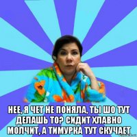  нее, я чет не поняла, ты шо тут делашь то? сидит хлавно молчит, а тимурка тут скучает