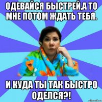 одевайся быстрей,а то мне потом ждать тебя. и куда ты так быстро оделся?!