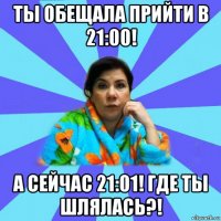 ты обещала прийти в 21:00! а сейчас 21:01! где ты шлялась?!