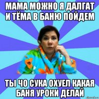 мама можно я далгат и тёма в баню пойдем ты чо сука охуел какая баня уроки делай