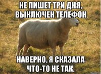 не пишет три дня, выключен телефон наверно, я сказала что-то не так.