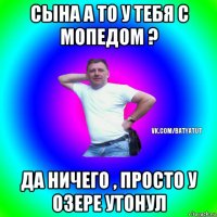 сына а то у тебя с мопедом ? да ничего , просто у озере утонул