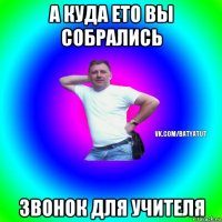 а куда ето вы собрались звонок для учителя