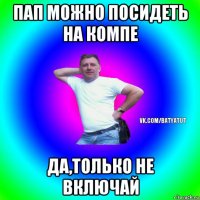 пап можно посидеть на компе да,только не включай