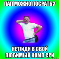 пап можно посрать? нет!иди в свой любимый комп сри