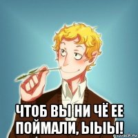  чтоб вы ни чё ее поймали, ыыы!