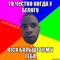 то чуство когда у белого dick больше чем у тебя