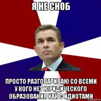 я не сноб просто разговариваю со всеми у кого нет юридического образования как с идиотами