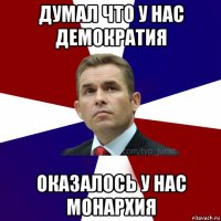 думал что у нас демократия оказалось у нас монархия