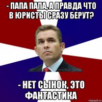 - папа папа, а правда что в юристы сразу берут? - нет сынок, это фантастика