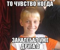 то чувство когда закалебал уже друга:d