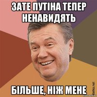 зате путіна тепер ненавидять більше, ніж мене
