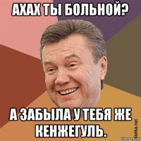 ахах ты больной? а забыла у тебя же кенжегуль.