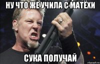 ну что же учила с матёхи сука получай