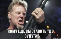  кому еще выставить "до суду"?