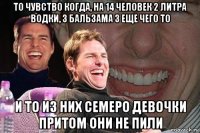 то чувство когда, на 14 человек 2 литра водки, 3 бальзама 3 еще чего то и то из них семеро девочки притом они не пили