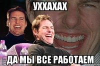 уххахах да мы все работаем