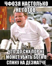 чфозя настолько не готов, что до сих пор не может убить бота в спину на дезматче