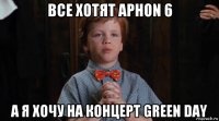 все хотят aphon 6 а я хочу на концерт green day