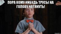 пора кому нибудь трусы на голову натянуть! 