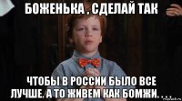 боженька , сделай так чтобы в россии было все лучше. а то живем как бомжи. . . .