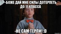 -боже дай мне силы дотерпеть до 11 класса -не сам терпи! :d