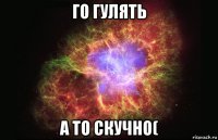 го гулять а то скучно(