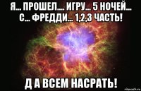 я... прошел.... игру... 5 ночей... с... фредди... 1,2,3 часть! д а всем насрать!