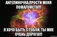 ангелиночка,прости меня пожалуйста!!! я хочу быть с тобой, ты мне очень дорога!!!