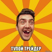  тупой трейдер