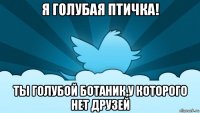 я голубая птичка! ты голубой ботаник,у которого нет друзей