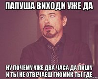 папуша виходи уже да ну почему уже два часа да пишу и ты не отвечаеш гномик ты где