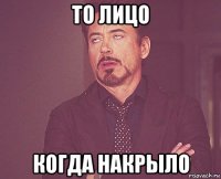 то лицо когда накрыло