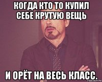 когда кто то купил себе крутую вещь и орёт на весь класс.