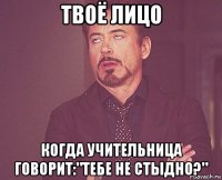 твоё лицо когда учительница говорит:"тебе не стыдно?"