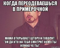 когда переодеваешься в примерочной мама открывает штору и говорит: "ой да кто на тебя смотрит кому ты нужна че ты"