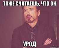 тоже считаешь, что он урод