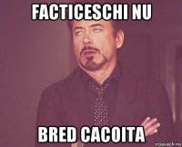 facticeschi nu bred cacoita