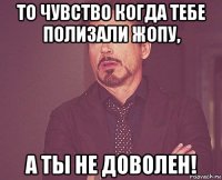 то чувство когда тебе полизали жопу, а ты не доволен!