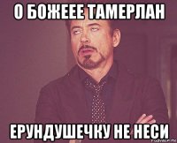 о божеее тамерлан ерундушечку не неси