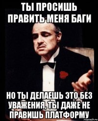 ты просишь править меня баги но ты делаешь это без уважения, ты даже не правишь платформу