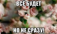 всё будет но не сразу!