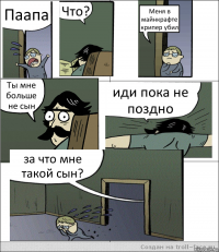 Паапа Что? Меня в майнкрафте крипер убил Ты мне больше не сын иди пока не поздно за что мне такой сын?