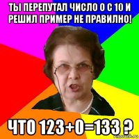 ты перепутал число о с 10 и решил пример не правилно! что 123+0=133 ?