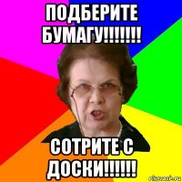 подберите бумагу!!!!!!! сотрите с доски!!!!!!