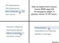 Нам на квартплату только около 6000 надо ((((
На продукты уйдет, я думаю, около 15-20 тысяч.